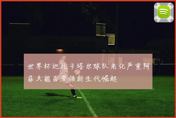 世界杯巡礼卡塔尔球队老化严重阿菲夫能否带领新生代崛起