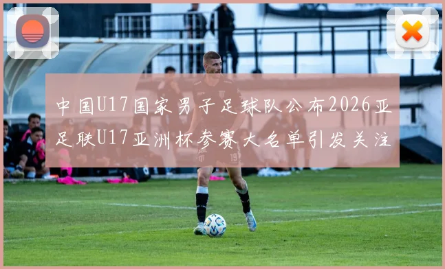中国U17国家男子足球队公布2026亚足联U17亚洲杯参赛大名单引发关注