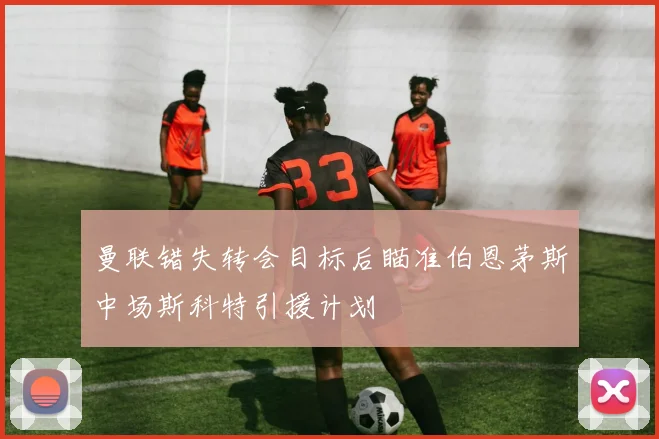 曼联错失转会目标后瞄准伯恩茅斯中场斯科特引援计划