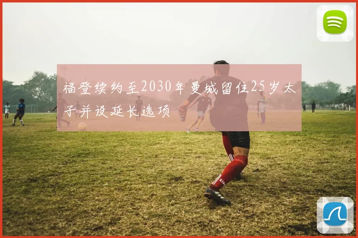 福登续约至2030年曼城留住25岁太子并设延长选项