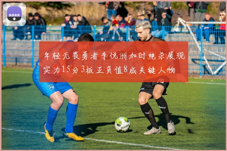 年轻无畏勇者李悦洲加时绝杀展现实力15分3板正负值8成关键人物