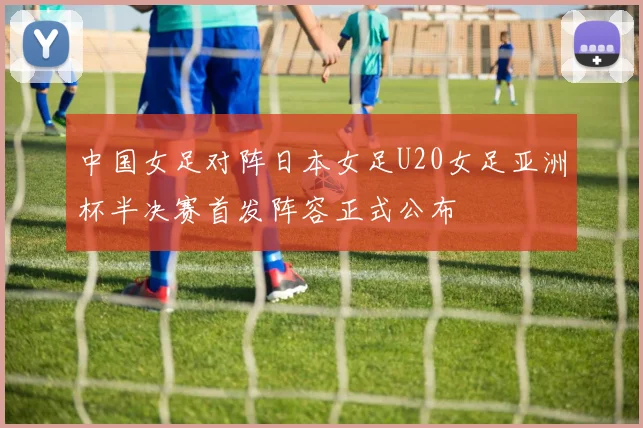 中国女足对阵日本女足U20女足亚洲杯半决赛首发阵容正式公布