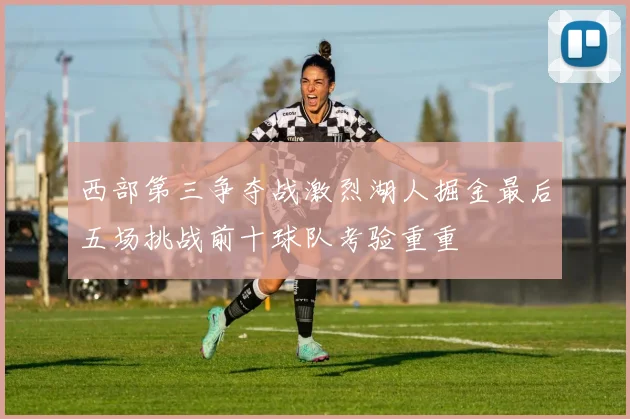 西部第三争夺战激烈湖人掘金最后五场挑战前十球队考验重重