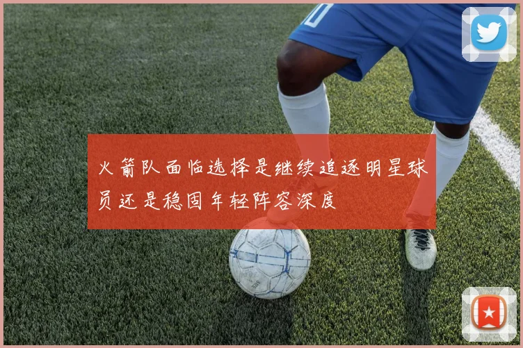 火箭队面临选择是继续追逐明星球员还是稳固年轻阵容深度