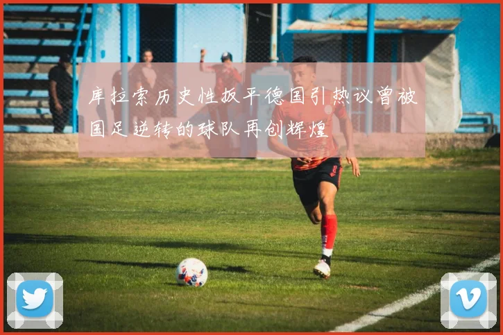 库拉索历史性扳平德国引热议曾被国足逆转的球队再创辉煌