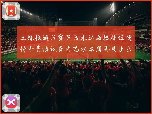 土媒报道马赛罗马未达成格林伍德转会费协议费内巴切本周再度出击