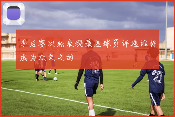 季后赛次轮表现最差球员评选谁将成为众矢之的