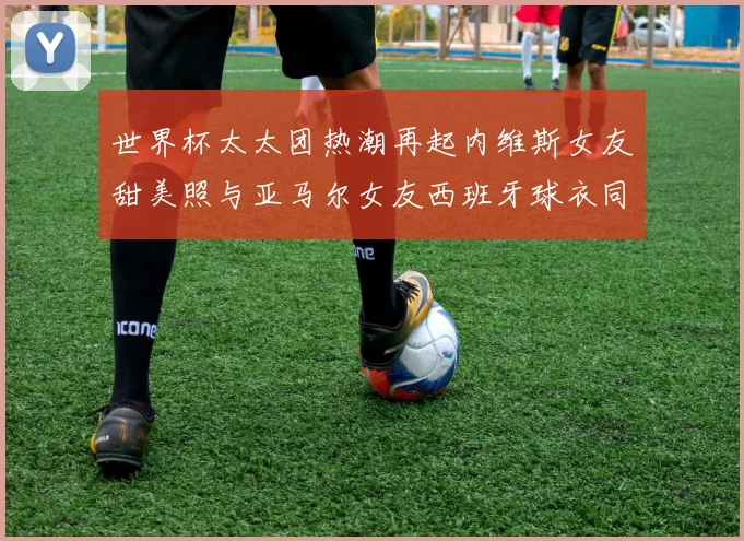 世界杯太太团热潮再起内维斯女友甜美照与亚马尔女友西班牙球衣同框秀