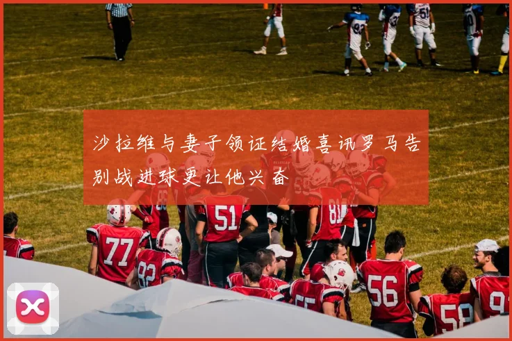 沙拉维与妻子领证结婚喜讯罗马告别战进球更让他兴奋
