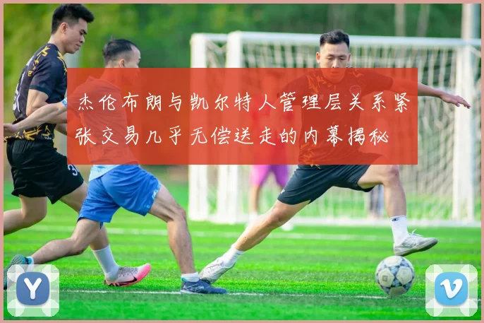 杰伦布朗与凯尔特人管理层关系紧张交易几乎无偿送走的内幕揭秘