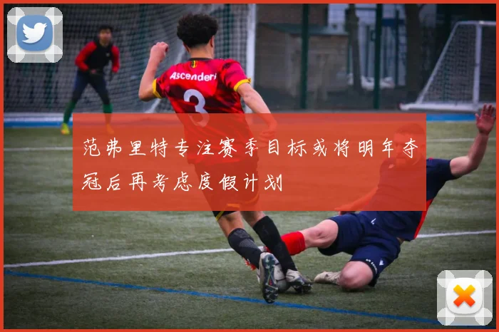 范弗里特专注赛季目标或将明年夺冠后再考虑度假计划