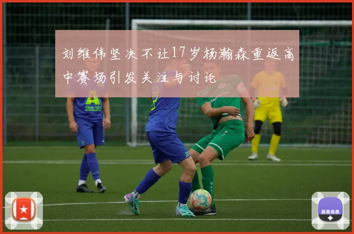 刘维伟坚决不让17岁杨瀚森重返高中赛场引发关注与讨论