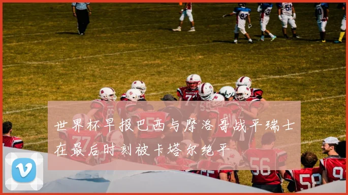 世界杯早报巴西与摩洛哥战平瑞士在最后时刻被卡塔尔绝平