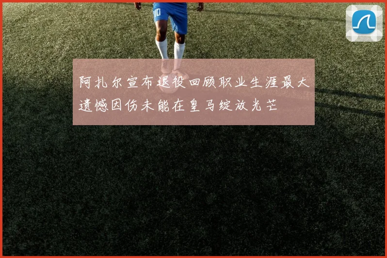阿扎尔宣布退役回顾职业生涯最大遗憾因伤未能在皇马绽放光芒
